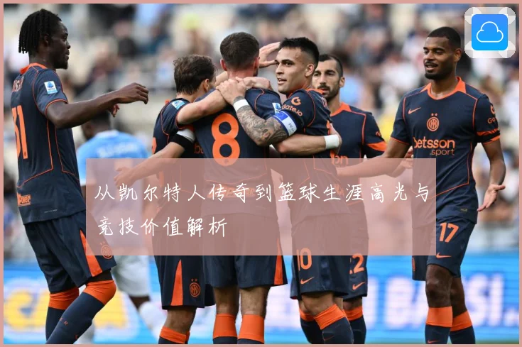 从凯尔特人传奇到篮球生涯高光与竞技价值解析