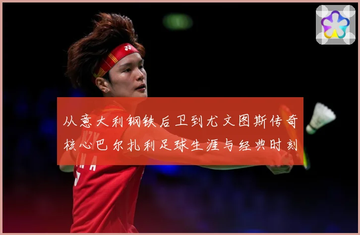 从意大利钢铁后卫到尤文图斯传奇核心巴尔扎利足球生涯与经典时刻回顾解析