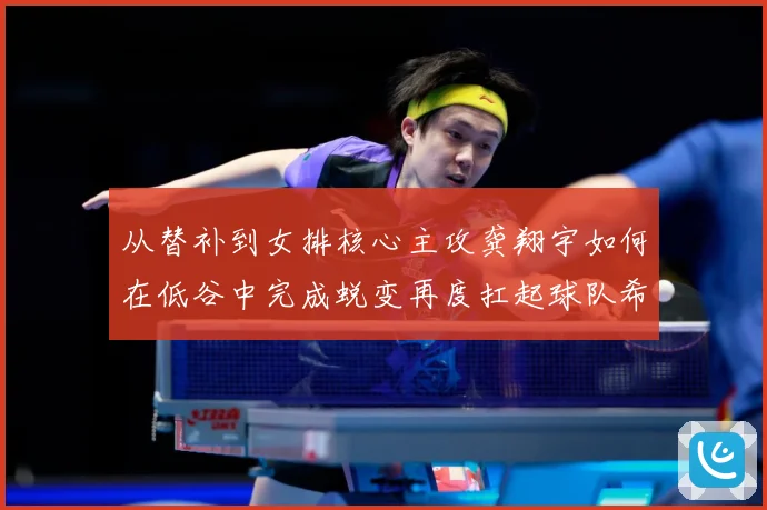 从替补到女排核心主攻龚翔宇如何在低谷中完成蜕变再度扛起球队希望解析