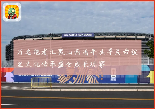 万名跑者汇聚山西高平共寻炎帝故里文化传承盛会成长观察