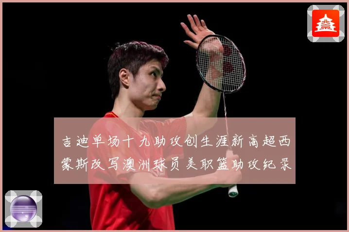 吉迪单场十九助攻创生涯新高超西蒙斯改写澳洲球员美职篮助攻纪录赛场复盘