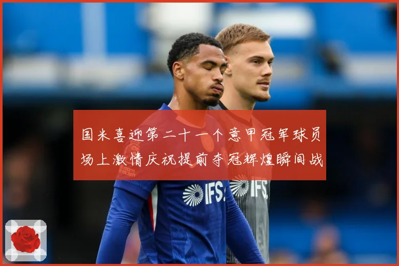 国米喜迎第二十一个意甲冠军球员场上激情庆祝提前夺冠辉煌瞬间战术观察