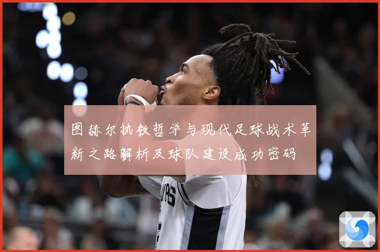 图赫尔执教哲学与现代足球战术革新之路解析及球队建设成功密码