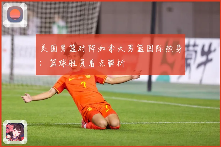 美国男篮对阵加拿大男篮国际热身：篮球胜负看点解析