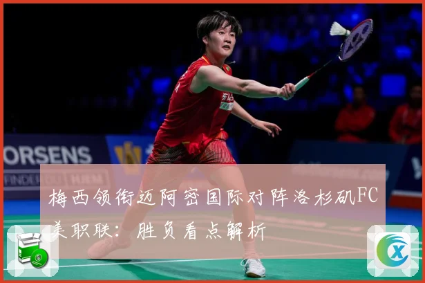 梅西领衔迈阿密国际对阵洛杉矶FC美职联：胜负看点解析