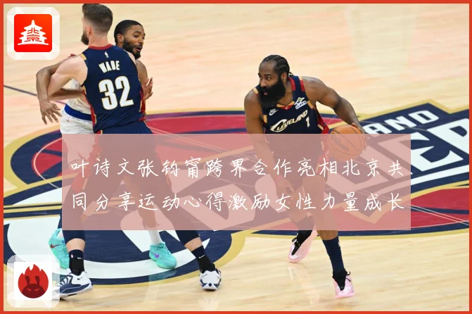 叶诗文张钧甯跨界合作亮相北京共同分享运动心得激励女性力量成长观察