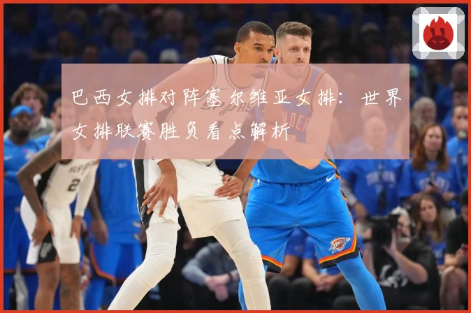 巴西女排对阵塞尔维亚女排：世界女排联赛胜负看点解析