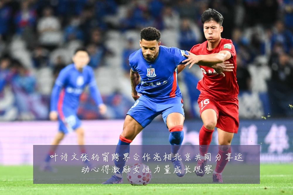 叶诗文张钧甯跨界合作亮相北京共同分享运动心得激励女性力量成长观察